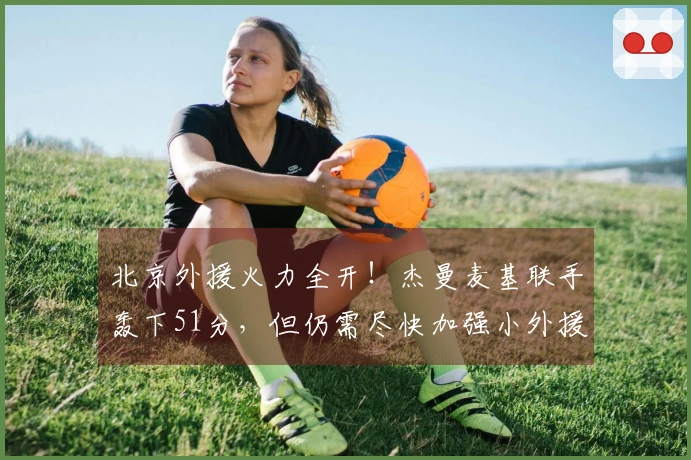 北京外援火力全开！杰曼麦基联手轰下51分，但仍需尽快加强小外援实力