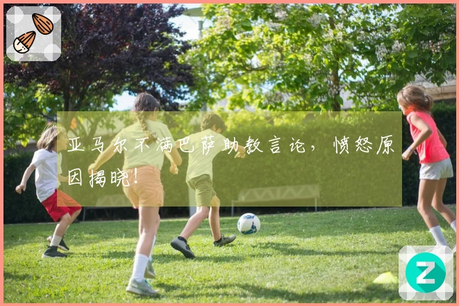 亚马尔不满巴萨助教言论，愤怒原因揭晓！