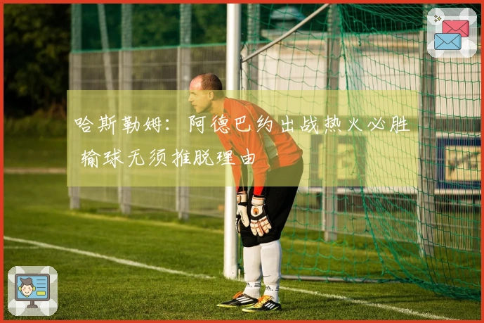哈斯勒姆：阿德巴约出战热火必胜 输球无须推脱理由
