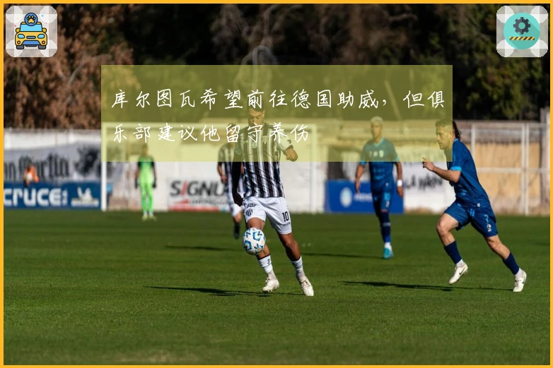 库尔图瓦希望前往德国助威，但俱乐部建议他留守养伤