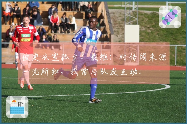 被更衣室孤立？戴维：对传闻来源一无所知，我常与队友互动。