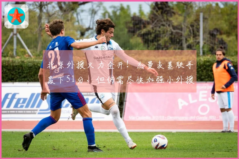 北京外援火力全开！杰曼麦基联手轰下51分，但仍需尽快加强小外援实力