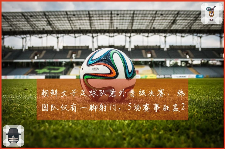 朝鲜女子足球队意外晋级决赛，韩国队仅有一脚射门，5场赛事狂轰25球