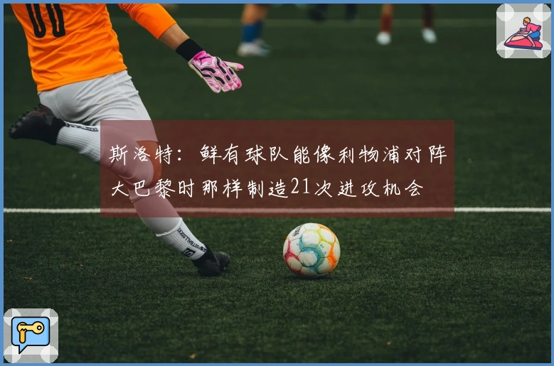 斯洛特：鲜有球队能像利物浦对阵大巴黎时那样制造21次进攻机会