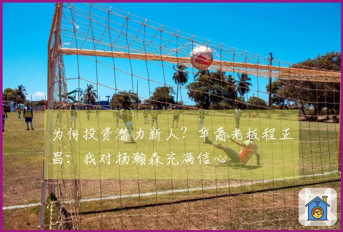 为何投资潜力新人？华裔老板程正昌：我对杨瀚森充满信心