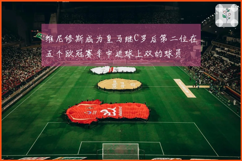 维尼修斯成为皇马继C罗后第二位在五个欧冠赛季中进球上双的球员