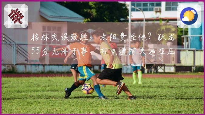 格林失误致胜，太阳责怪他？狄龙55分无济于事，布克遭阿夫迪亚压制！