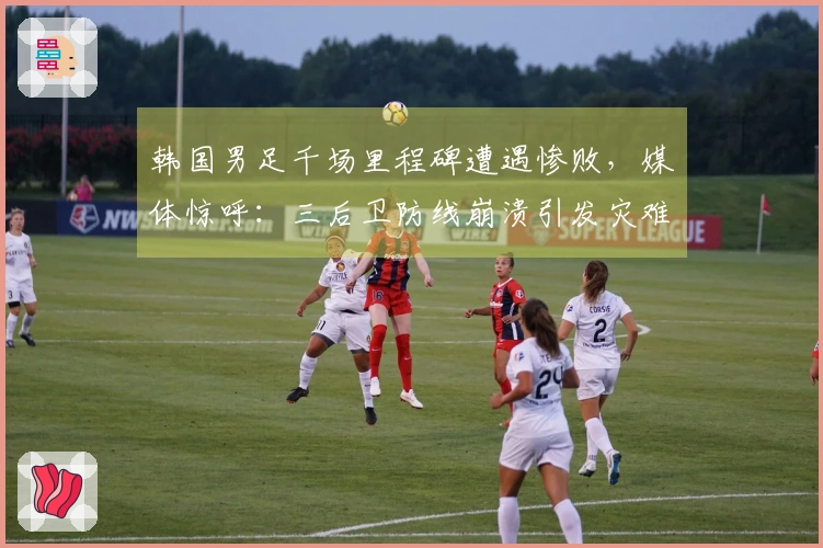 韩国男足千场里程碑遭遇惨败，媒体惊呼：三后卫防线崩溃引发灾难