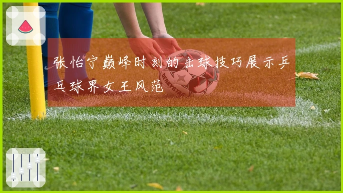 张怡宁巅峰时刻的击球技巧展示乒乓球界女王风范